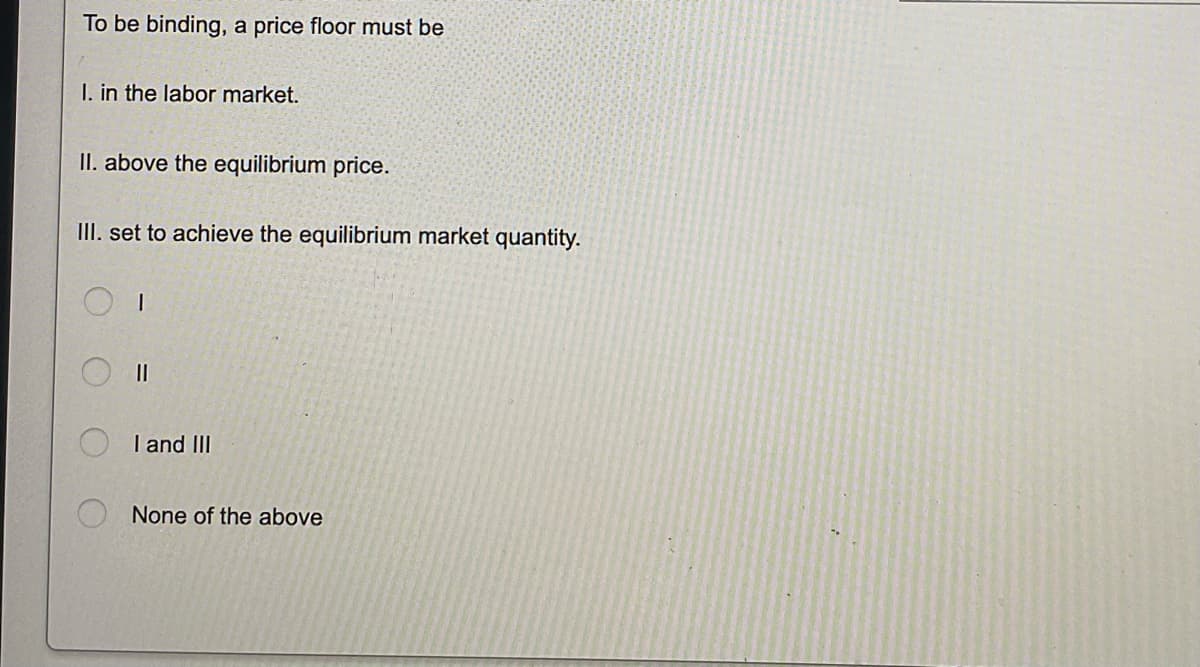 To be binding, a price floor must be
I. in the labor market.
II. above the equilibrium price.
III. set to achieve the equilibrium market quantity.
1
||
I and III
None of the above