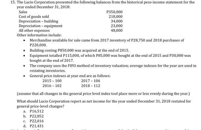 15. The Lucio Corporation presented the following balances from the historical peso income statement for the
year ended December 31, 2018:
Sales
P350,000
Cost of goods sold
Depreciation - building
Depreciation - equipment
All other expenses
Other information include:
218,000
34,000
23,000
48,000
• Merchandise available for sale came from 2017 inventory of P28,750 and 2018 purchases of
P220,000.
Building costing P850,000 was acquired at the end of 2015.
Equipment totalled P115,000, of which P85,000 was bought at the end of 2015 and P30,000 was
bought at the end of 2017.
• The company uses the FIFO method of inventory valuation; average indexes for the year are used in
restating inventories.
General price indexes at year end are as follows:
2015 - 100
2017 - 106
2016 - 102
2018 - 112
(assume that all changes in the general price level index tool place more or less evenly during the year.)
What should Lucio Corporation report as net income for the year ended December 31, 2018 restated for
general price-level changes?
a. P16,512
b. P22,852
c. P22,016
d. P21,431
