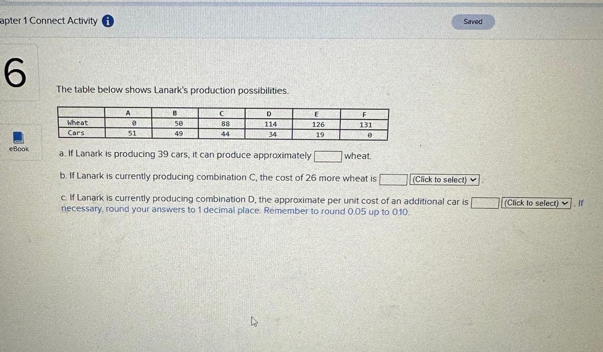 apter 1 Connect Activity i
6
eBook
The table below shows Lanark's production possibilities.
Wheat
Cars
A
0
51
B
50
49
C
88
44
D
114
34
27
E
126
19
F
131
0
a. If Lanark is producing 39 cars, it can produce approximately
b. If Lanark is currently producing combination C, the cost of 26 more wheat is
(Click to select) ✓
c. If Lanark is currently producing combination D, the approximate per unit cost of an additional car is
necessary, round your answers to 1 decimal place. Remember to round 0.05 up to 010.
Saved
wheat.
(Click to select)
If