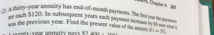 Chapter 4 207
(2) A thirty-year annuity has end-of-month payments. The first year the payments
are each $120. In subsequent years each payment increases by $5 over what it
was the previous year. Find the present value of the annuity if i = 3%.
A twenty-year annuity pays $2.400
2001
