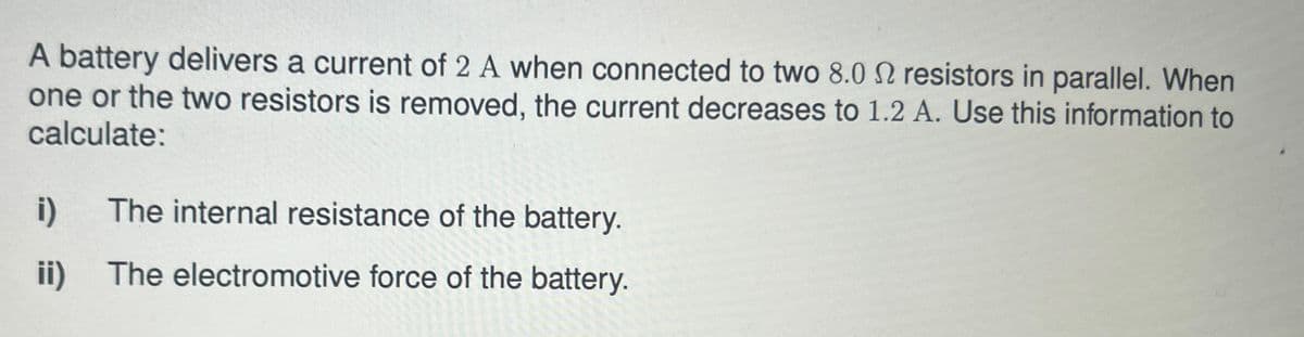 A battery delivers a current of 2 A when connected to two 8.0 2 resistors in parallel. When
one or the two resistors is removed, the current decreases to 1.2 A. Use this information to
calculate:
i)
The internal resistance of the battery.
ii)
The electromotive force of the battery.