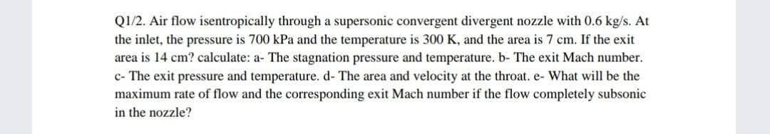 Q1/2. Air flow isentropically through a supersonic convergent divergent nozzle with 0.6 kg/s. At
the inlet, the pressure is 700 kPa and the temperature is 300 K, and the area is 7 cm. If the exit
area is 14 cm? calculate: a- The stagnation pressure and temperature. b- The exit Mach number.
c- The exit pressure and temperature. d- The area and velocity at the throat. e- What will be the
maximum rate of flow and the corresponding exit Mach number if the flow completely subsonic
in the nozzle?

