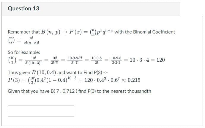 Question 13
Remember that B (n, p) → P(x) = (2) p q- with the Binomial Coefficient
n!
So for example:
(39)
-
10!
3!(10-3)!
=
10!
31-7!
-
10-9-8-7!
3!-7!
10-9-8
3!
-
10-9-8
3-2-1
= 10 3 4 120
.
.
Thus given B (10, 0.4) and want to Find P(3) ->
P (3)= (3)0.4³ (10.4) ¹0-3 = 120 0.4³ 0.67≈ 0.215
Given that you have B( 7, 0.712) find P(3) to the nearest thousandth