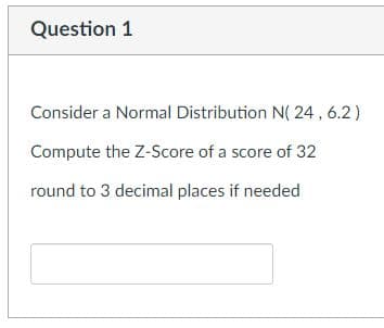 Question 1
Consider a Normal Distribution N( 24, 6.2)
Compute the Z-Score of a score of 32
round to 3 decimal places if needed