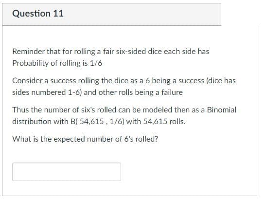 Question 11
Reminder that for rolling a fair six-sided dice each side has
Probability of rolling is 1/6
Consider a success rolling the dice as a 6 being a success (dice has
sides numbered 1-6) and other rolls being a failure
Thus the number of six's rolled can be modeled then as a Binomial
distribution with B( 54,615, 1/6) with 54,615 rolls.
What is the expected number of 6's rolled?