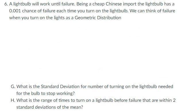 6. A lightbulb will work until failure. Being a cheap Chinese import the lightbulb has a
0.001 chance of failure each time you turn on the lightbulb. We can think of failure
when you turn on the lights as a Geometric Distribution
G. What is the Standard Deviation for number of turning on the lightbulb needed
for the bulb to stop working?
H. What is the range of times to turn on a lightbulb before failure that are within 2
standard deviations of the mean?