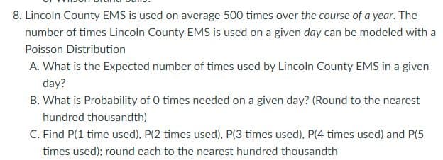 8. Lincoln County EMS is used on average 500 times over the course of a year. The
number of times Lincoln County EMS is used on a given day can be modeled with a
Poisson Distribution
A. What is the Expected number of times used by Lincoln County EMS in a given
day?
B. What is Probability of 0 times needed on a given day? (Round to the nearest
hundred thousandth)
C. Find P(1 time used), P(2 times used), P(3 times used), P(4 times used) and P(5
times used); round each to the nearest hundred thousandth