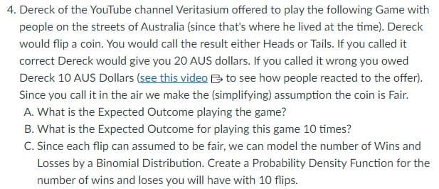 4. Dereck of the YouTube channel Veritasium offered to play the following Game with
people on the streets of Australia (since that's where he lived at the time). Dereck
would flip a coin. You would call the result either Heads or Tails. If you called it
correct Dereck would give you 20 AUS dollars. If you called it wrong you owed
Dereck 10 AUS Dollars (see this video to see how people reacted to the offer).
Since you call it in the air we make the (simplifying) assumption the coin is Fair.
A. What is the Expected Outcome playing the game?
B. What is the Expected Outcome for playing this game 10 times?
C. Since each flip can assumed to be fair, we can model the number of Wins and
Losses by a Binomial Distribution. Create a Probability Density Function for the
number of wins and loses you will have with 10 flips.