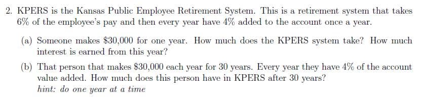 2. KPERS is the Kansas Public Employee Retirement System. This is a retirement system that takes
6% of the employee's pay and then every year have 4% added to the account once a year.
(a) Someone makes $30,000 for one year. How much does the KPERS system take? How much
interest is earned from this year?
(b) That person that makes $30,000 each year for 30 years. Every year they have 4% of the account
value added. How much does this person have in KPERS after 30 years?
hint: do one year at a time
