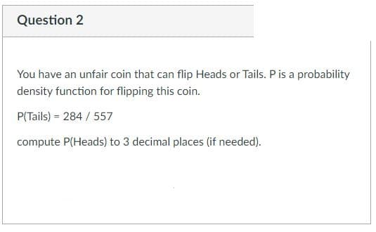 Question 2
You have an unfair coin that can flip Heads or Tails. P is a probability
density function for flipping this coin.
P(Tails) 284/ 557
compute P(Heads) to 3 decimal places (if needed).