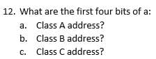 12. What are the first four bits of a:
a. Class A address?
b.
c.
Class B address?
Class C address?