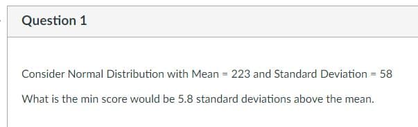 Question 1
Consider Normal Distribution with Mean = 223 and Standard Deviation = 58
What is the min score would be 5.8 standard deviations above the mean.