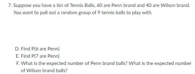 7. Suppose you have a bin of Tennis Balls, 60 are Penn brand and 40 are Wilson brand.
You want to pull out a random group of 9 tennis balls to play with.
D. Find P(6 are Penn)
E. Find P(7 are Penn)
F. What is the expected number of Penn brand balls? What is the expected number
of Wilson brand balls?