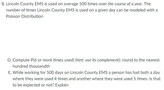 8. Lincoln County EMS is used on average 500 times over the course of a year. The
number of times Lincoln County EMS is used on a given day can be modeled with a
Poisson Distribution
D. Compute P(6 or more times used) (hint: use its complement); round to the nearest
hundred thousandth
E. While working for 500 days on Lincoln County EMS a person has had both a day
where they were used 4 times and another where they were used 5 times. Is that
to be expected or not? Explain