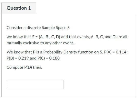 Question 1
Consider a discrete Sample Space S
we know that S = {A, B, C, D) and that events, A, B, C, and D are all
mutually exclusive to any other event.
We know that P is a Probability Density function on S. P(A) = 0.114 ;
P(B) = 0.219 and P(C) = 0.188
Compute P(D) then.