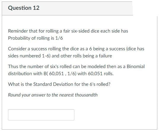 Question 12
Reminder that for rolling a fair six-sided dice each side has
Probability of rolling is 1/6
Consider a success rolling the dice as a 6 being a success (dice has
sides numbered 1-6) and other rolls being a failure
Thus the number of six's rolled can be modeled then as a Binomial
distribution with B( 60,051, 1/6) with 60,051 rolls.
What is the Standard Deviation for the 6's rolled?
Round your answer to the nearest thousandth