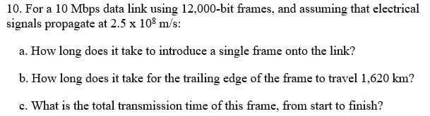10. For a 10 Mbps data link using 12,000-bit frames, and assuming that electrical
signals propagate at 2.5 x 108 m/s:
a. How long does it take to introduce a single frame onto the link?
b. How long does it take for the trailing edge of the frame to travel 1,620 km?
c. What is the total transmission time of this frame, from start to finish?