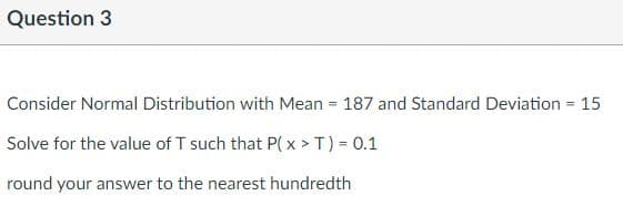 Question 3
Consider Normal Distribution with Mean = 187 and Standard Deviation = 15
Solve for the value of T such that P(x > T) = 0.1
round your answer to the nearest hundredth
