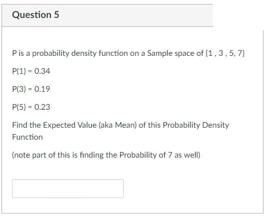 Question 5
P is a probability density function on a Sample space of (1,3,5,7)
P(1) = 0.34
P(3) = 0.19
P(5)= 0.23
Find the Expected Value (aka Mean) of this probability Density
Function
(note part of this is finding the Probability of 7 as well)