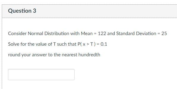 Question 3
Consider Normal Distribution with Mean = 122 and Standard Deviation = 25
Solve for the value of T such that P(x > T) = 0.1
round your answer to the nearest hundredth