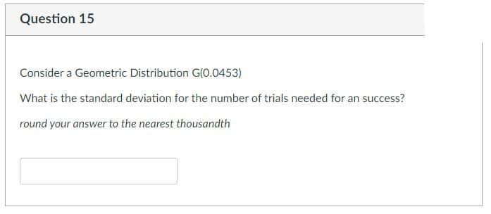 Question 15
Consider a Geometric Distribution G(0.0453)
What is the standard deviation for the number of trials needed for an success?
round your answer to the nearest thousandth