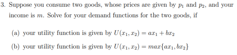 3. Suppose you consume two goods, whose prices are given by p₁ and p2, and your
income is m. Solve for your demand functions for the two goods, if
(a) your utility function is given by U(x₁, x2) = ax₁ + bx₂
(b) your utility function is given by U(x₁, x2) = max{ax₁, bx₂}