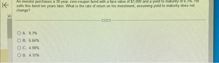 K
An investor purchases a 30-year, zero-coupon bond with a face value of $1,000 and a yield to maturity of 8.3%. He
sells this bond ten years later. What is the rate of return on his investment, assuming yield to maturity does not
change?
OA. 8.3%
OB. 6.64%
OC. 4.98%
OD. 4.15%
BICCER