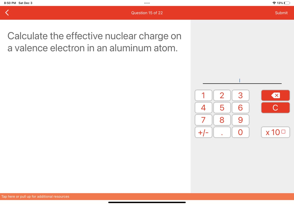 8:50 PM Sat Dec 3
Question 15 of 22
Calculate the effective nuclear charge on
a valence electron in an aluminum atom.
Tap here or pull up for additional resources
1
4
7
+/-
2
LO 00
5
8
.
3
6
9
O
13%
Submit
XU
с
x 100