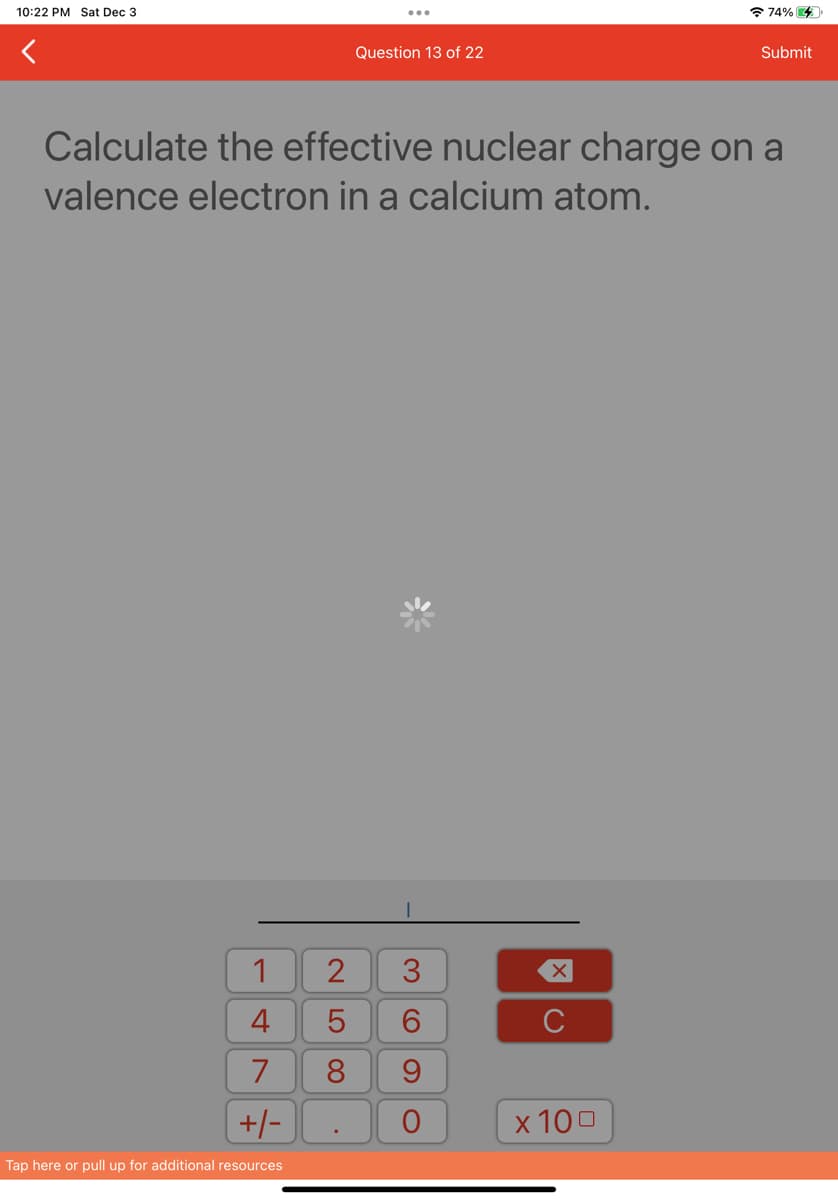 10:22 PM Sat Dec 3
1
4
7
+/-
Tap here or pull up for additional resources
Question 13 of 22
Calculate the effective nuclear charge on a
valence electron in a calcium atom.
2 3
5
6
8
.
O)
9
O
C
74% 4
x 100
Submit