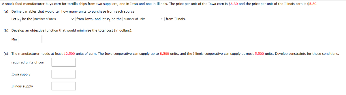 A snack food manufacturer buys corn for tortilla chips from two suppliers, one in Iowa and one in Illinois. The price per unit of the Iowa corn is $6.30 and the price per unit of the Illinois corn is $5.80.
(a) Define variables that would tell how many units to purchase from each source.
Let x₁ be the number of units
from Iowa, and let x2 be the number of units
from Illinois.
(b) Develop an objective function that would minimize the total cost (in dollars).
Min
(c) The manufacturer needs at least 12,500 units of corn. The Iowa cooperative can supply up to 8,500 units, and the Illinois cooperative can supply at most 5,500 units. Develop constraints for these conditions.
required units of corn
Iowa supply
Illinois supply
