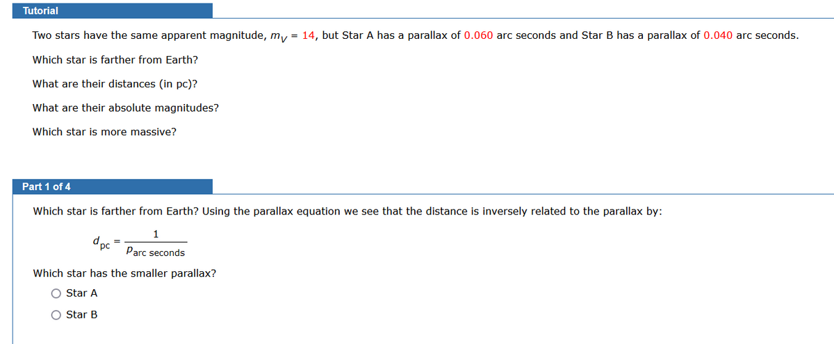 Tutorial
Two stars have the same apparent magnitude, my = 14, but Star A has a parallax of 0.060 arc seconds and Star B has a parallax of 0.040 arc seconds.
Which star is farther from Earth?
What are their distances (in pc)?
What are their absolute magnitudes?
Which star is more massive?
Part 1 of 4
Which star is farther from Earth? Using the parallax equation we see that the distance is inversely related to the parallax by:
1
Parc seconds
d pc
Which star has the smaller parallax?
O Star A
O Star B