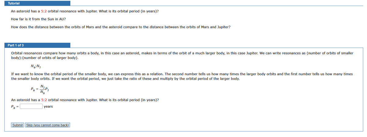 Tutorial
An asteroid has a 5:2 orbital resonance with Jupiter. What is its orbital period (in years)?
How far is it from the Sun in AU?
How does the distance between the orbits of Mars and the asteroid compare to the distance between the orbits of Mars and Jupiter?
Part 1 of 3
Orbital resonances compare how many orbits a body, in this case an asteroid, makes in terms of the orbit of a much larger body, in this case Jupiter. We can write resonances as (number of orbits of smaller
body): (number of orbits of larger body).
Na: N₁
If we want to know the orbital period of the smaller body, we can express this as a relation. The second number tells us how many times the larger body orbits and the first number tells us how many times
the smaller body orbits. If we want the orbital period, we just take the ratio of these and multiply by the orbital period of the larger body.
Pa
=
Na
An asteroid has a 5:2 orbital resonance with Jupiter. What is its orbital period (in years)?
Pa
years
Submit Skip_(you cannot come back)