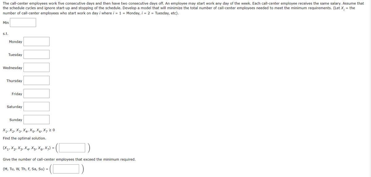 The call-center employees work five consecutive days and then have two consecutive days off. An employee may start work any day of the week. Each call-center employee receives the same salary. Assume that
the schedule cycles and ignore start-up and stopping of the schedule. Develop a model that will minimize the total number of call-center employees needed to meet the minimum requirements. (Let X; = the
number of call-center employees who start work on day i where i = 1 = Monday, i = 2 = Tuesday, etc).
Min
s.t.
Monday
Tuesday
Wednesday
Thursday
Friday
Saturday
Sunday
X₁, X₂, X3, X₁, X5, X6, X7 20
Find the optimal solution.
(X1, X21 X3, X4, X5, X6₁X7) = |
Give the number of call-center employees that exceed the minimum required.
(M, TU, W, Th, F, Sa, Su) =
