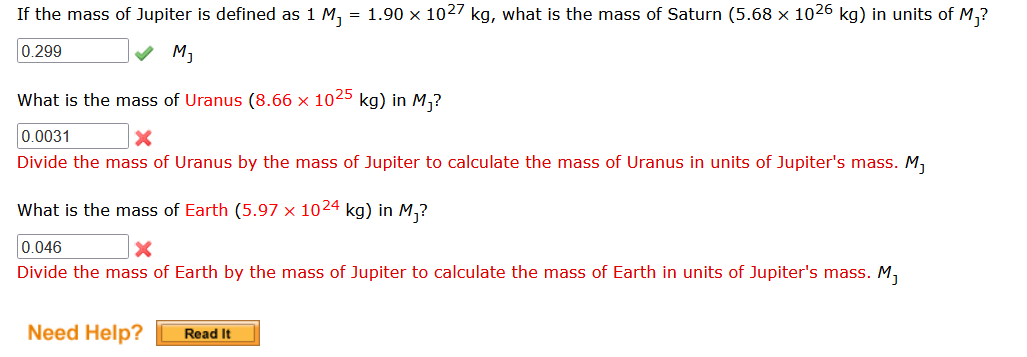 If the mass of Jupiter is defined as 1 M₂ = 1.90 x 1027 kg, what is the mass of Saturn (5.68 × 1026 kg) in units of M₁?
0.299
✓ M₁
What is the mass of Uranus (8.66 x 1025 kg) in M₁?
0.0031
Divide the mass of Uranus by the mass of Jupiter to calculate the mass of Uranus in units of Jupiter's mass. M₁
What is the mass of Earth (5.97 x 1024 kg) in M₁?
0.046
Divide the mass of Earth by the mass of Jupiter to calculate the mass of Earth in units of Jupiter's mass. M₁
Need Help?
Read It
