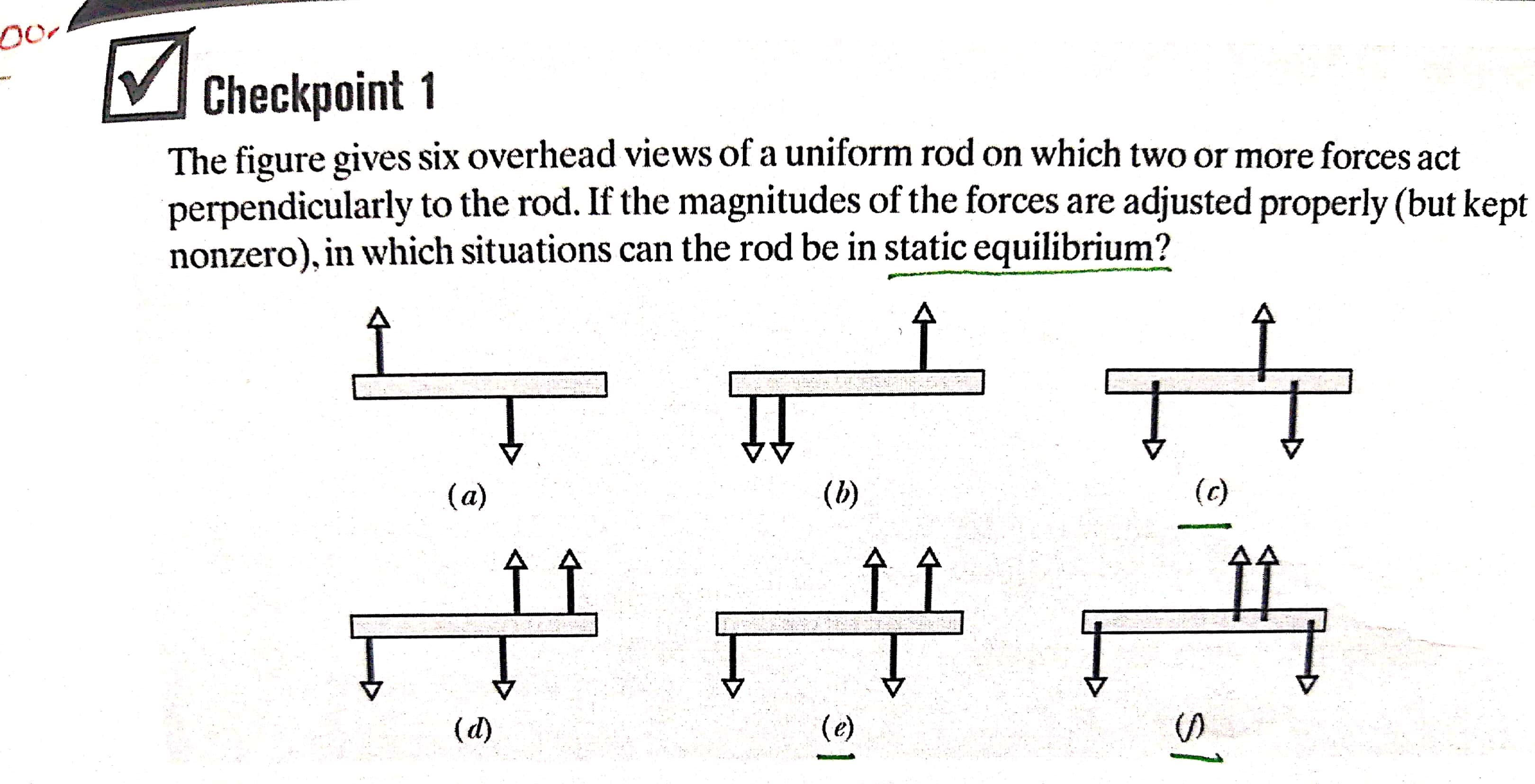The figure gives six overhead views of a uniform rod on which two or more forces act
perpendicularly to the rod. If the magnitudes of the forces are adjusted properly (but kept
nonzero), in which situations can the rod be in static equilibrium?
(a)
(b)
(c)
(d)
(e)
