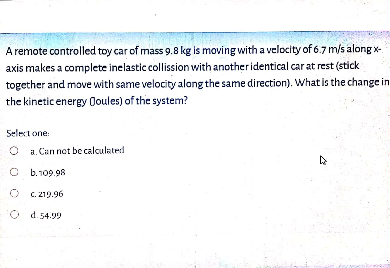 A remote controlled toy car of mass 9.8 kg is moving with a velocity of 6.7 m/s along x-
axis makes a complete inelastic collission with another identical car at rest (stick
together and move with same velocity along the same direction). What is the change in
the kinetic energy (Joules) of the system?
