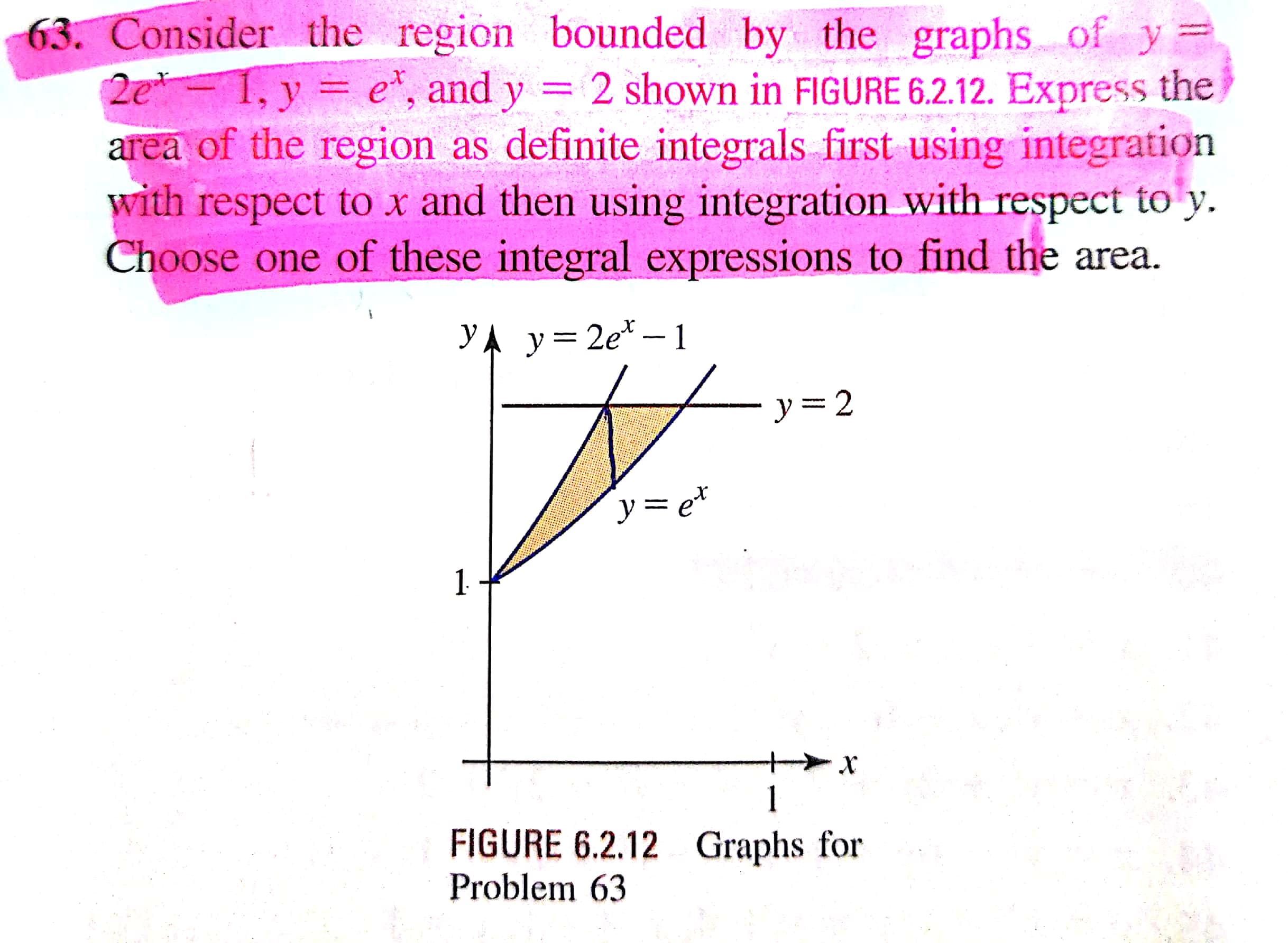 Consider the region bounded by the graphs of y
2e 1, y = e", and y = 2 shown in FIGURE 6.2.12. Express the
area of the region as definite integrals first using integration
with respect to x and then using integration with respect to y.
Choose one of these integral expressions to find the area.
YA y= 2e* – 1
- y= 2
ソ=e*
1.
1
