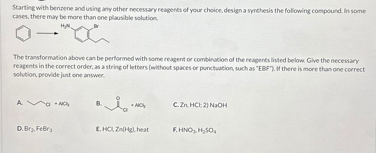 Starting with benzene and using any other necessary reagents of your choice, design a synthesis the following compound. In some
cases, there may be more than one plausible solution.
H₂N.
Br
The transformation above can be performed with some reagent or combination of the reagents listed below. Give the necessary
reagents in the correct order, as a string of letters (without spaces or punctuation, such as "EBF"). If there is more than one correct
solution, provide just one answer.
A.
D. Br2, FeBr3
+ AICI3
B.
ia
CI
+ AICI3
E. HCI, Zn(Hg), heat
C. Zn, HCI; 2) NaOH
F. HNO3, H₂SO4