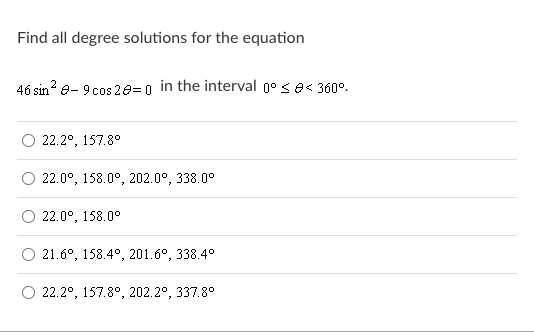 Find all degree solutions for the equation
46 sin e- 9 cos 20= 0 in the interval g° < e< 360°.
22.2°, 157.8°
22.0°, 158.0°, 202.0°, 338.0°
22.0°, 158.0°
21.6°, 158.4°, 201.6°, 338.4°
22.2°, 157.8°, 202.2°, 337.8°
