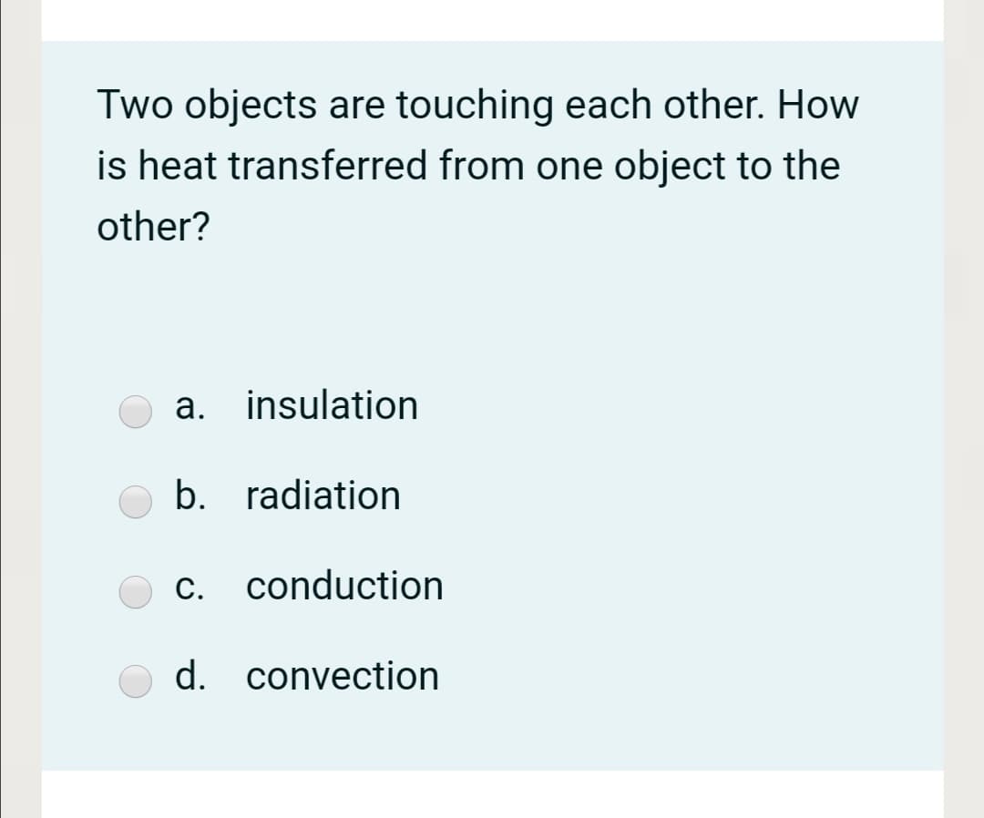 Two objects are touching each other. How
is heat transferred from one object to the
other?
а.
a. insulation
b. radiation
С.
c. conduction
d. convection
