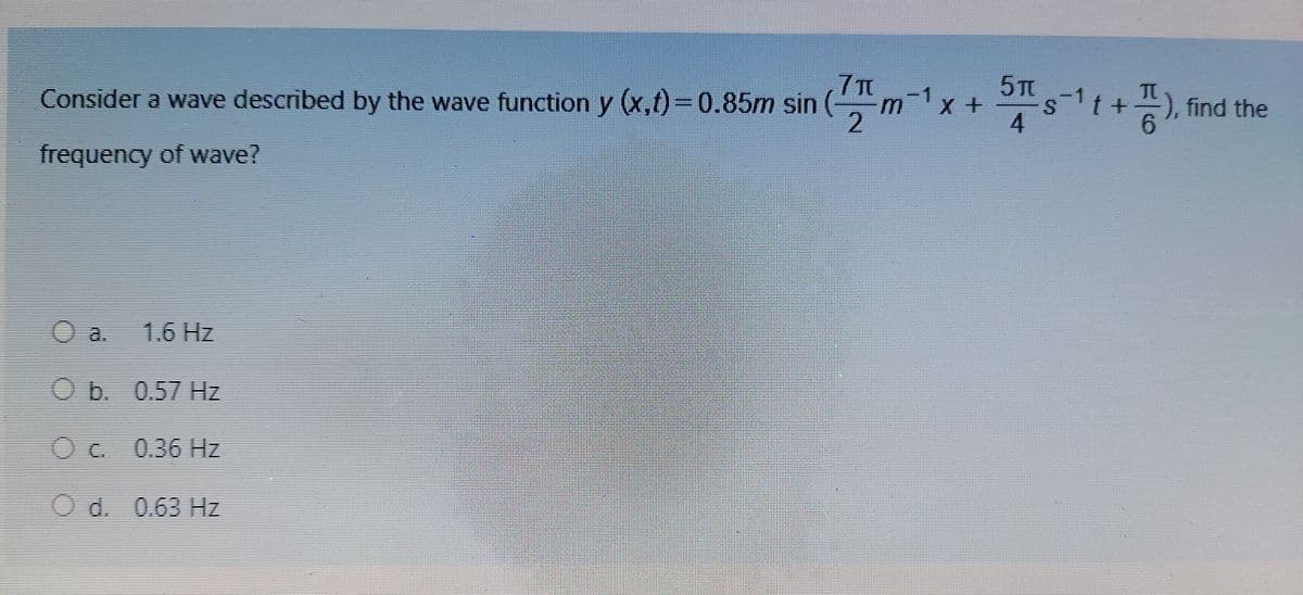 7T
Consider a wave described by the wave function y (x,t)=0.85m sin
5TC
s1+) find the
m x+
), find the
9.
S.
4
frequency of wave?
O a. 1.6 Hz
Ob. 0.57 Hz
Oc.
0.36 Hz
Od. 0.63 Hz

