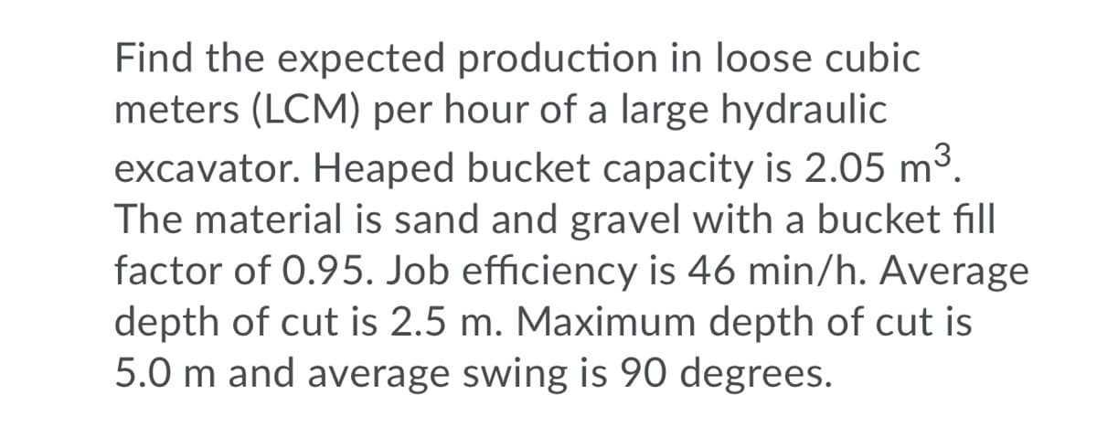 Find the expected production in loose cubic
meters (LCM) per hour of a large hydraulic
excavator. Heaped bucket capacity is 2.05 m3.
The material is sand and gravel with a bucket fill
factor of 0.95. Job efficiency is 46 min/h. Average
depth of cut is 2.5 m. Maximum depth of cut is
5.0 m and average swing is 90 degrees.
