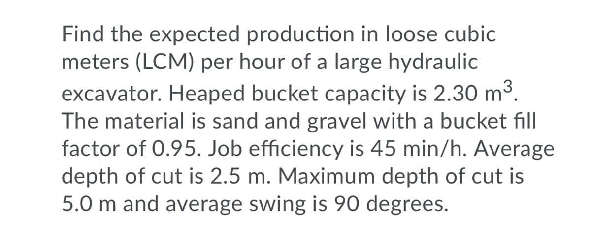 Find the expected production in loose cubic
meters (LCM) per hour of a large hydraulic
excavator. Heaped bucket capacity is 2.30 m³.
The material is sand and gravel with a bucket fill
factor of 0.95. Job efficiency is 45 min/h. Average
depth of cut is 2.5 m. Maximum depth of cut is
5.0 m and average swing is 90 degrees.
