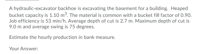 A hydraulic-excavator backhoe is excavating the basement for a building. Heaped
bucket capacity is 1.10 m³. The material is common with a bucket fill factor of 0.90.
Job efficiency is 53 min/h. Average depth of cut is 2.7 m. Maximum depth of cut is
9.0 m and average swing is 75 degrees.
Estimate the hourly production in bank measure.
Your Answer:
