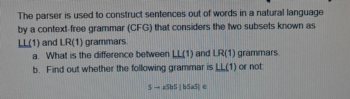 The parser is used to construct sentences out of words in a natural language
by a context-free grammar (CFG) that considers the two subsets known as
LL(1) and LR(1) grammars.
a. What is the difference between LL(1) and LR(1) grammars
b. Find out whether the following grammar is LL(1) or not:
S - aSbS |bSaS €