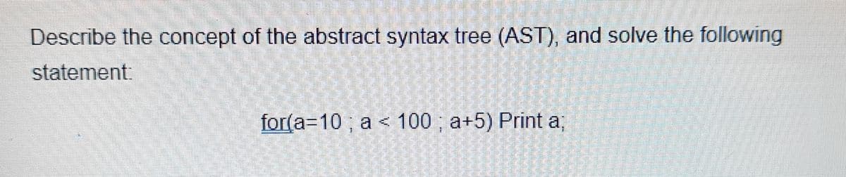 Describe the concept of the abstract syntax tree (AST), and solve the following
statement:
for(a=10; a < 100; a+5) Print a;