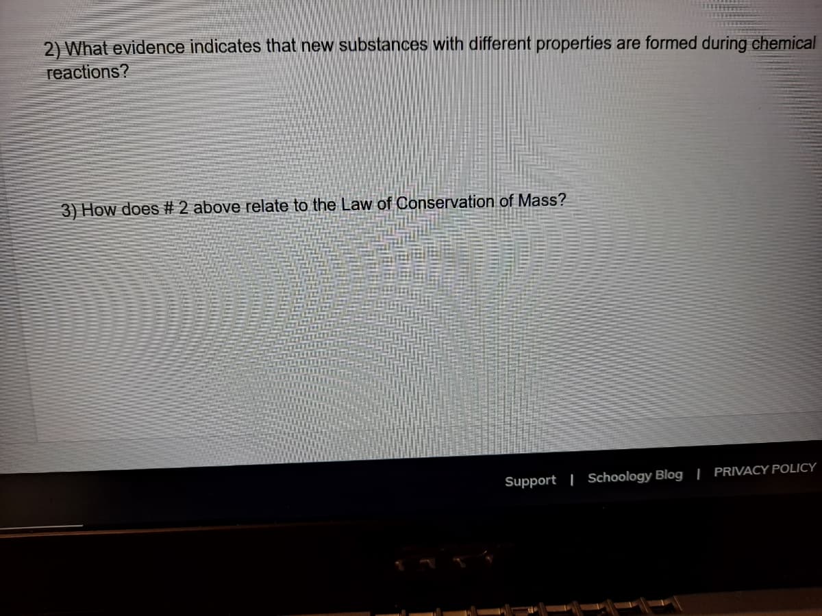 2) What evidence indicates that new substances with different properties are formed during chemical
reactions?
3) How does # 2 above relate to the Law of Conservation of Mass?
Support | Schoology Blog | PRIVACY POLICY
