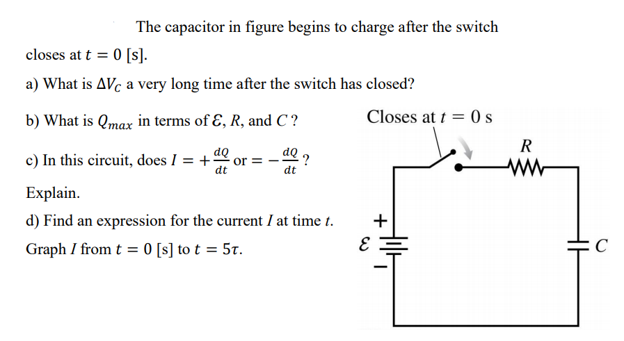 The capacitor in figure begins to charge after the switch
closes at t = 0 [s].
a) What is AVc a very long time after the switch has closed?
b) What is Qmax in terms of ɛ, R, and C?
Closes at t = 0 s
R
dQ
c) In this circuit, does I = +
dQ ?
ww
|
dt
dt
Explain.
d) Find an expression for the current I at time t.
+
Graph I from t = 0 [s] to t = 5t.
