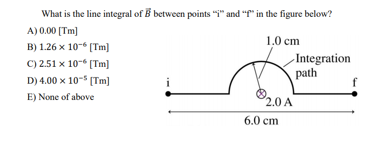What is the line integral of B between points "i" and "f' in the figure below?
A) 0.00 [Tm]
1.0 cm
B) 1.26 x 10-6 [Tm]
-Integration
path
C) 2.51 × 10-6 [Tm]
D) 4.00 × 10-5 [Tm]
i
f
E) None of above
2.0 A
6.0 cm
