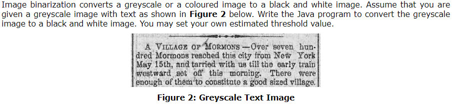 Image binarization converts a greyscale or a coloured image to a black and white image. Assume that you are
given a greyscale image with text as shown in Figure 2 below. Write the Java program to convert the greyscale
image to a black and white image. You may set your own estimated threshold value.
A VILLAGE OF MORMONS-Over seven hun-
dred Mormons reached this city from New York
May 15th, and tarried with us till the early train
westward set off this morning. There were
enough of them to constitute a good sized village.
Figure 2: Greyscale Text Image